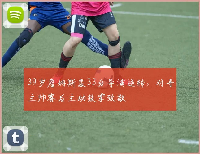 39岁詹姆斯轰33分导演逆转,对手主帅赛后主动鼓掌致敬