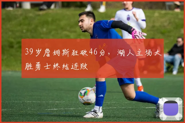 39岁詹姆斯狂砍46分,湖人主场大胜勇士终结连败