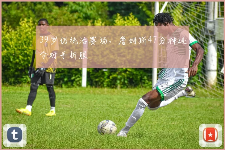 39岁仍统治赛场,詹姆斯47分神迹令对手折服