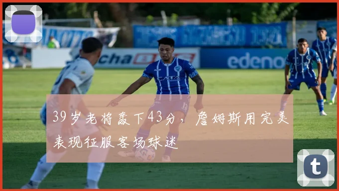 39岁老将轰下43分,詹姆斯用完美表现征服客场球迷