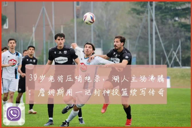 39岁老将压哨绝杀,湖人主场沸腾:詹姆斯用一记封神投篮续写传奇